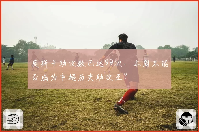 奥斯卡助攻数已达99次，本周末能否成为中超历史助攻王？