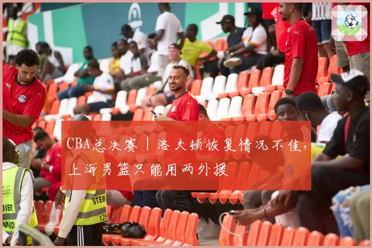 CBA总决赛｜洛夫顿恢复情况不佳，上海男篮只能用两外援