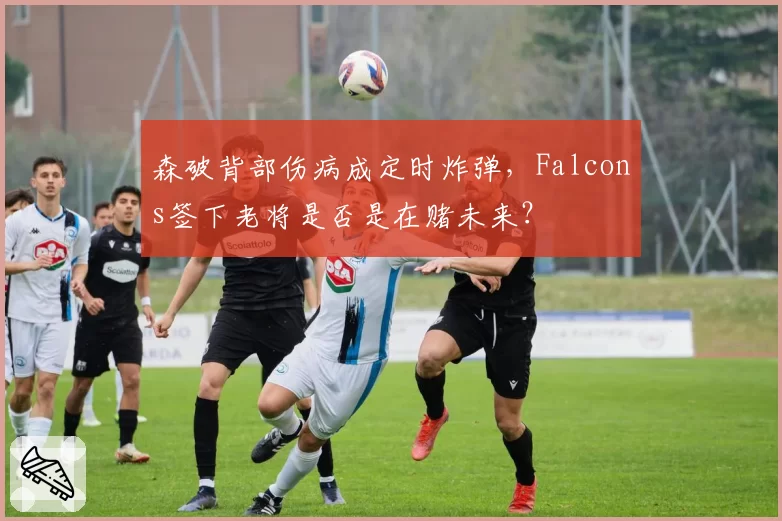 森破背部伤病成定时炸弹，Falcons签下老将是否是在赌未来？