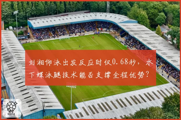 刘湘仰泳出发反应时仅0.68秒,水下蝶泳腿技术能否支撑全程优势?