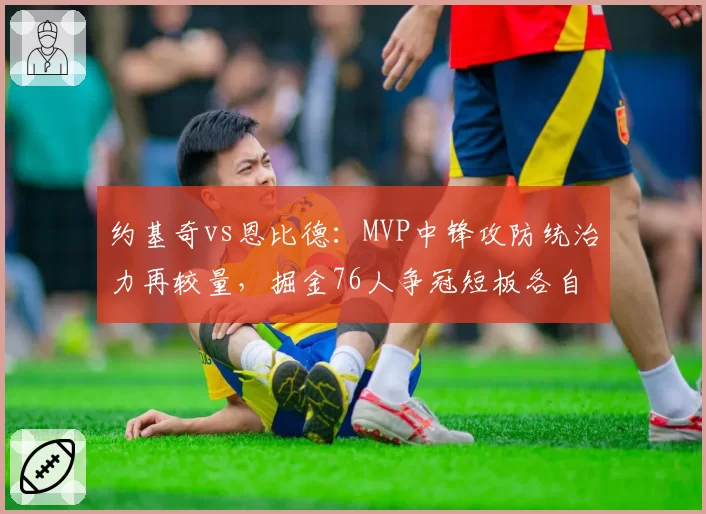 约基奇vs恩比德：MVP中锋攻防统治力再较量，掘金76人争冠短板各自在哪？