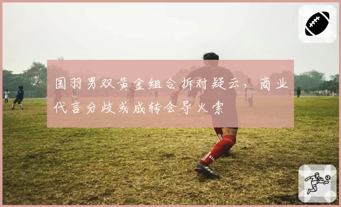 国羽男双黄金组合拆对疑云，商业代言分歧或成转会导火索