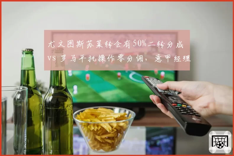 尤文图斯苏莱转会有50%二转分成 vs 罗马平托操作零分佣，意甲经理人暗战高下立判