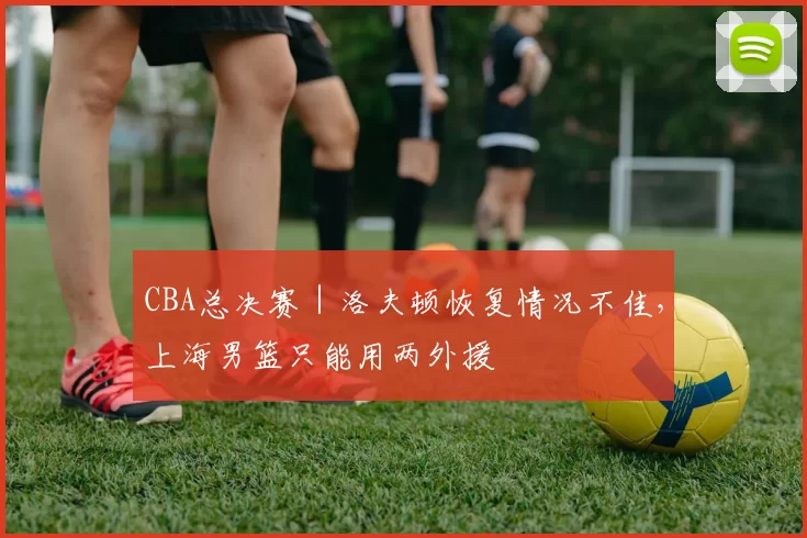 CBA总决赛｜洛夫顿恢复情况不佳，上海男篮只能用两外援