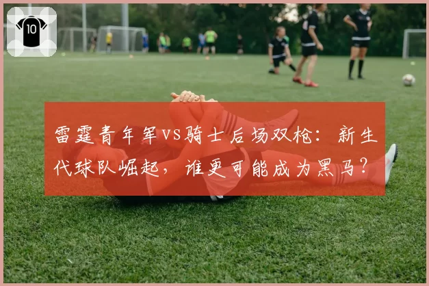 雷霆青年军vs骑士后场双枪：新生代球队崛起，谁更可能成为黑马？
