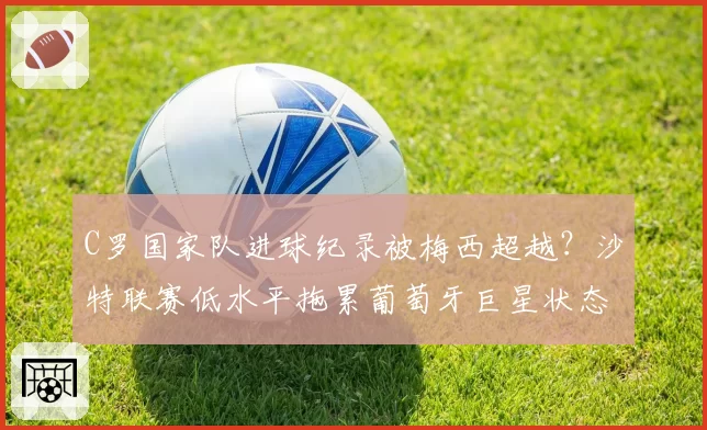 C罗国家队进球纪录被梅西超越？沙特联赛低水平拖累葡萄牙巨星状态