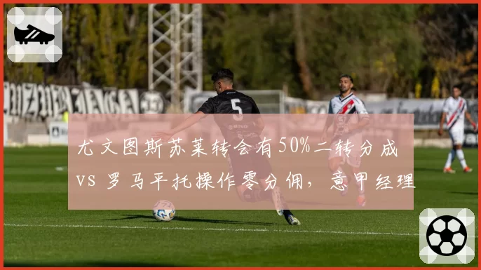 尤文图斯苏莱转会有50%二转分成 vs 罗马平托操作零分佣，意甲经理人暗战高下立判