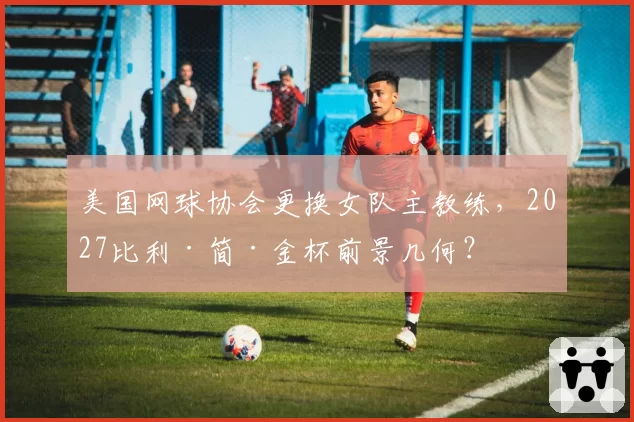 美国网球协会更换女队主教练，2027比利·简·金杯前景几何？
